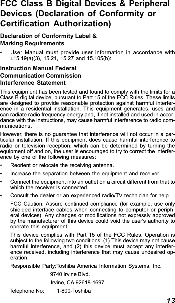 13FCC Class B Digital Devices &amp; PeripheralDevices (Declaration of Conformity orCertification Authorization)Declaration of Conformity Label &amp;Marking Requirements• User Manual must provide user information in accordance with±15.19(a)(3), 15.21, 15.27 and 15.105(b):Instruction Manual FederalCommunication CommissionInterference StatementThis equipment has been tested and found to comply with the limits for aClass B digital device, pursuant to Part 15 of the FCC Rules. These limitsare designed to provide reasonable protection against harmful interfer-ence in a residential installation. This equipment generates, uses andcan radiate radio frequency energy and, if not installed and used in accor-dance with the instructions, may cause harmful interference to radio com-munications.However, there is no guarantee that interference will not occur in a par-ticular installation. If this equipment does cause harmful interference toradio or television reception, which can be determined by turning theequipment off and on, the user is encouraged to try to correct the interfer-ence by one of the following measures:• Reorient or relocate the receiving antenna.• Increase the separation between the equipment and receiver.• Connect the equipment into an outlet on a circuit different from that towhich the receiver is connected.• Consult the dealer or an experienced radio/TV technician for help.FCC Caution: Assure continued compliance (for example, use onlyshielded interface cables when connecting to computer or periph-eral devices). Any changes or modifications not expressly approvedby the manufacturer of this device could void the user&apos;s authority tooperate this equipment.This device complies with Part 15 of the FCC Rules. Operation issubject to the following two conditions: (1) This device may not causeharmful interference, and (2) this device must accept any interfer-ence received, including interference that may cause undesired op-eration.Responsible Party:Toshiba America Information Systems, Inc.                                     9740 Irvine Blvd.                                     Irvine, CA 92618-1697      Telephone No:        1-800-Toshiba