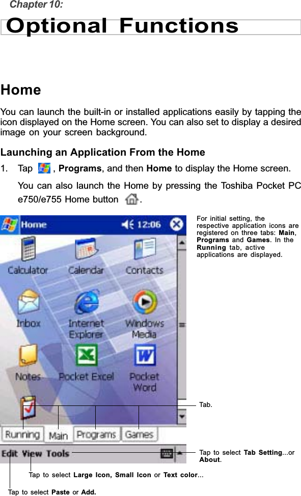 Chapter 10:Optional FunctionsHomeYou can launch the built-in or installed applications easily by tapping theicon displayed on the Home screen. You can also set to display a desiredimage on your screen background.Launching an Application From the Home1. Tap    , Programs, and then Home to display the Home screen.You can also launch the Home by pressing the Toshiba Pocket PCe750/e755 Home button .For initial setting, therespective application icons areregistered on three tabs: Main,Programs and Games. In theRunning tab, activeapplications are displayed.Tab.Tap to select Tab Setting...orAbout.Tap to select Large Icon, Small Icon or Text color...Tap to select Paste or Add.