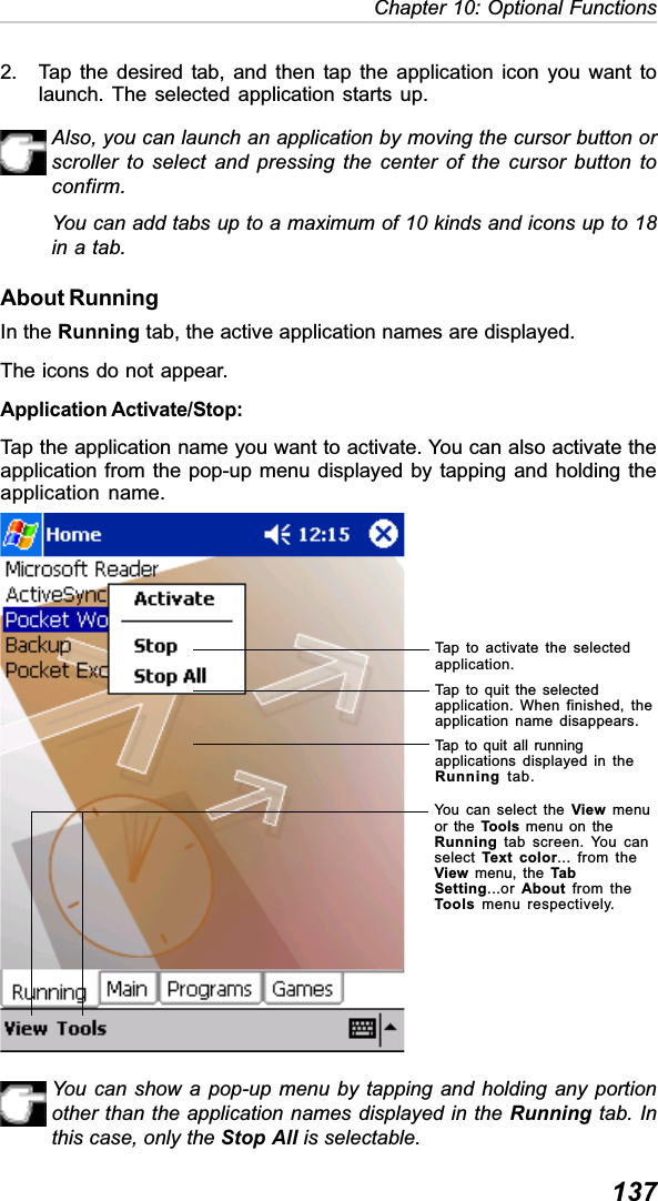 137Chapter 10: Optional Functions2. Tap the desired tab, and then tap the application icon you want tolaunch. The selected application starts up.Also, you can launch an application by moving the cursor button orscroller to select and pressing the center of the cursor button toconfirm.You can add tabs up to a maximum of 10 kinds and icons up to 18in a tab.About RunningIn the Running tab, the active application names are displayed.The icons do not appear.Application Activate/Stop:Tap the application name you want to activate. You can also activate theapplication from the pop-up menu displayed by tapping and holding theapplication name.You can show a pop-up menu by tapping and holding any portionother than the application names displayed in the Running tab. Inthis case, only the Stop All is selectable.Tap to activate the selectedapplication.Tap to quit the selectedapplication. When finished, theapplication name disappears.Tap to quit all runningapplications displayed in theRunning tab.You can select the View menuor the Tools menu on theRunning tab screen. You canselect Text color... from theView menu, the TabSetting...or About from theTools  menu respectively.