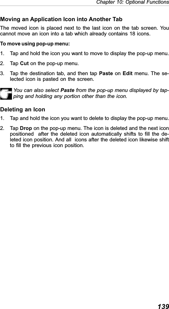 139Chapter 10: Optional FunctionsMoving an Application Icon into Another TabThe moved icon is placed next to the last icon on the tab screen. Youcannot move an icon into a tab which already contains 18 icons.To move using pop-up menu:1. Tap and hold the icon you want to move to display the pop-up menu.2. Tap Cut on the pop-up menu.3. Tap the destination tab, and then tap Paste on Edit menu. The se-lected icon is pasted on the screen.You can also select Paste from the pop-up menu displayed by tap-ping and holding any portion other than the icon.Deleting an Icon1. Tap and hold the icon you want to delete to display the pop-up menu.2. Tap Drop on the pop-up menu. The icon is deleted and the next iconpositioned  after the deleted icon automatically shifts to fill the de-leted icon position. And all  icons after the deleted icon likewise shiftto fill the previous icon position.