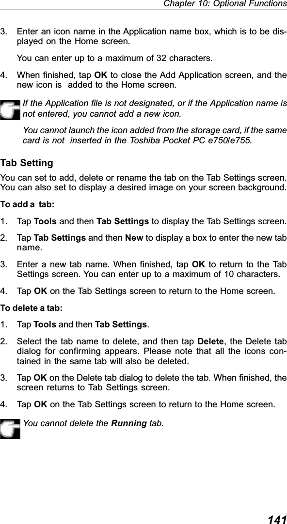 141Chapter 10: Optional Functions3. Enter an icon name in the Application name box, which is to be dis-played on the Home screen.You can enter up to a maximum of 32 characters.4. When finished, tap OK to close the Add Application screen, and thenew icon is  added to the Home screen.If the Application file is not designated, or if the Application name isnot entered, you cannot add a new icon.You cannot launch the icon added from the storage card, if the samecard is not  inserted in the Toshiba Pocket PC e750/e755.Tab SettingYou can set to add, delete or rename the tab on the Tab Settings screen.You can also set to display a desired image on your screen background.To add a  tab:1. Tap Tools and then Tab Settings to display the Tab Settings screen.2. Tap Tab Settings and then New to display a box to enter the new tabname.3. Enter a new tab name. When finished, tap OK to return to the TabSettings screen. You can enter up to a maximum of 10 characters.4. Tap OK on the Tab Settings screen to return to the Home screen.To delete a tab:1. Tap Tools and then Tab Settings.2. Select the tab name to delete, and then tap Delete, the Delete tabdialog for confirming appears. Please note that all the icons con-tained in the same tab will also be deleted.3. Tap OK on the Delete tab dialog to delete the tab. When finished, thescreen returns to Tab Settings screen.4. Tap OK on the Tab Settings screen to return to the Home screen.You cannot delete the Running tab.