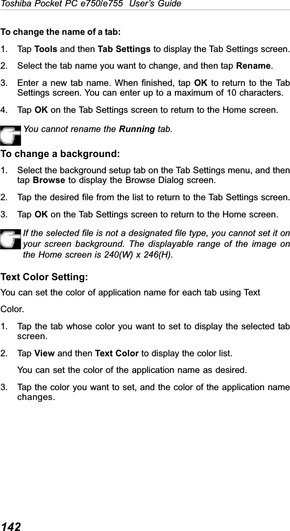 142Toshiba Pocket PC e750/e755  User’s GuideTo change the name of a tab:1. Tap Tools and then Tab Settings to display the Tab Settings screen.2. Select the tab name you want to change, and then tap Rename.3. Enter a new tab name. When finished, tap OK to return to the TabSettings screen. You can enter up to a maximum of 10 characters.4. Tap OK on the Tab Settings screen to return to the Home screen.You cannot rename the Running tab.To change a background:1. Select the background setup tab on the Tab Settings menu, and thentap Browse to display the Browse Dialog screen.2. Tap the desired file from the list to return to the Tab Settings screen.3. Tap OK on the Tab Settings screen to return to the Home screen.If the selected file is not a designated file type, you cannot set it onyour screen background. The displayable range of the image onthe Home screen is 240(W) x 246(H).Text Color Setting:You can set the color of application name for each tab using TextColor.1. Tap the tab whose color you want to set to display the selected tabscreen.2. Tap View and then Text Color to display the color list.You can set the color of the application name as desired.3. Tap the color you want to set, and the color of the application namechanges.