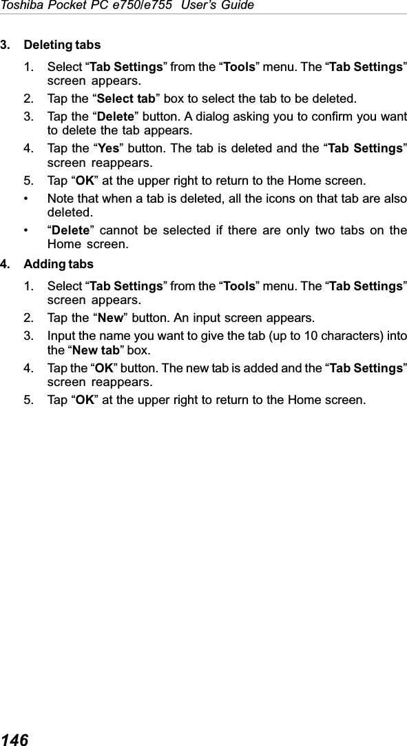 146Toshiba Pocket PC e750/e755  User’s Guide3. Deleting tabs1. Select “Tab Settings” from the “Tools” menu. The “Tab Settings”screen appears.2. Tap the “Select tab” box to select the tab to be deleted.3. Tap the “Delete” button. A dialog asking you to confirm you wantto delete the tab appears.4. Tap the “Yes” button. The tab is deleted and the “Tab Settings”screen reappears.5. Tap “OK” at the upper right to return to the Home screen.• Note that when a tab is deleted, all the icons on that tab are alsodeleted.•“Delete” cannot be selected if there are only two tabs on theHome screen.4. Adding tabs1. Select “Tab Settings” from the “Tools” menu. The “Tab Settings”screen appears.2. Tap the “New” button. An input screen appears.3. Input the name you want to give the tab (up to 10 characters) intothe “New tab” box.4. Tap the “OK” button. The new tab is added and the “Tab Settings”screen reappears.5. Tap “OK” at the upper right to return to the Home screen.