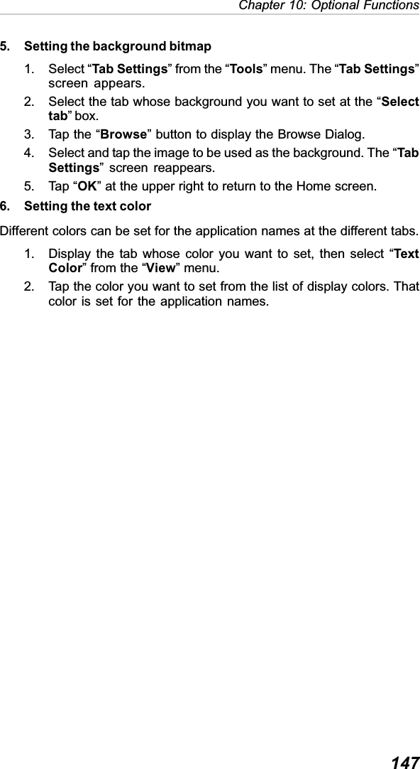 147Chapter 10: Optional Functions5. Setting the background bitmap1. Select “Tab Settings” from the “Tools” menu. The “Tab Settings”screen appears.2. Select the tab whose background you want to set at the “Selecttab” box.3. Tap the “Browse” button to display the Browse Dialog.4. Select and tap the image to be used as the background. The “TabSettings” screen reappears.5. Tap “OK” at the upper right to return to the Home screen.6. Setting the text colorDifferent colors can be set for the application names at the different tabs.1. Display the tab whose color you want to set, then select “TextColor” from the “View” menu.2. Tap the color you want to set from the list of display colors. Thatcolor is set for the application names.