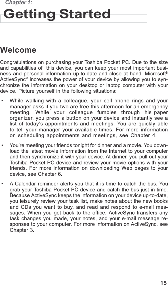                                                                                             15Chapter 1:Getting StartedWelcomeCongratulations on purchasing your Toshiba Pocket PC. Due to the sizeand capabilities of  this device, you can keep your most important busi-ness and personal information up-to-date and close at hand. Microsoft®ActiveSync® increases the power of your device by allowing you to syn-chronize the information on your desktop or laptop computer with yourdevice. Picture yourself in the following situations: • While walking with a colleague, your cell phone rings and yourmanager asks if you two are free this afternoon for an emergencymeeting.  While  your  colleague  fumbles  through  his paperorganizer, you press a button on your device and instantly see alist of today’s appointments and meetings. You are quickly ableto tell your manager your available times. For more informationon scheduling appointments and meetings, see Chapter 4. • You’re meeting your friends tonight for dinner and a movie. You down-load the latest movie information from the Internet to your computerand then synchronize it with your device. At dinner, you pull out yourToshiba Pocket PC device and review your movie options with yourfriends. For more information on downloading Web pages to yourdevice, see Chapter 6. • A Calendar reminder alerts you that it is time to catch the bus. Yougrab your Toshiba Pocket PC device and catch the bus just in time.Because ActiveSync keeps the information on your device up-to-date,you leisurely review your task list, make notes about the new booksand CDs you want to buy, and read and respond to e-mail mes-sages. When you get back to the office, ActiveSync transfers anytask changes you made, your notes, and your e-mail message re-sponses to your computer. For more information on ActiveSync, seeChapter 3.