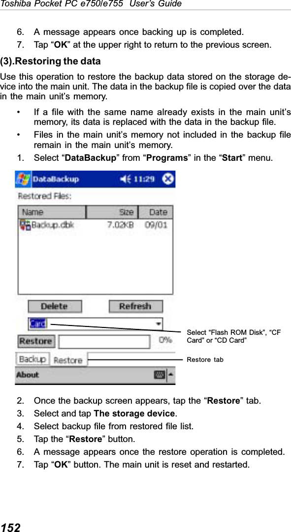 152Toshiba Pocket PC e750/e755  User’s Guide6. A message appears once backing up is completed.7. Tap “OK” at the upper right to return to the previous screen.(3).Restoring the dataUse this operation to restore the backup data stored on the storage de-vice into the main unit. The data in the backup file is copied over the datain the main unit’s memory.• If a file with the same name already exists in the main unit’smemory, its data is replaced with the data in the backup file.• Files in the main unit’s memory not included in the backup fileremain in the main unit’s memory.1. Select “DataBackup” from “Programs” in the “Start” menu.2. Once the backup screen appears, tap the “Restore” tab.3. Select and tap The storage device.4. Select backup file from restored file list.5. Tap the “Restore” button. 6. A message appears once the restore operation is completed.7. Tap “OK” button. The main unit is reset and restarted.Restore tabSelect “Flash ROM Disk”, “CFCard” or “CD Card”