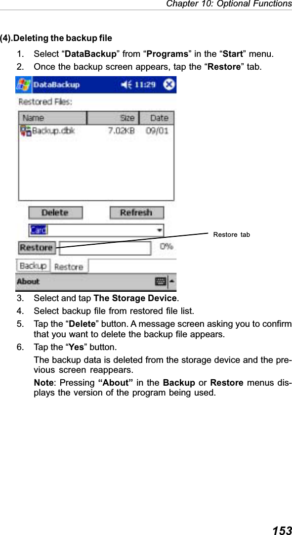 153Chapter 10: Optional Functions(4).Deleting the backup file1. Select “DataBackup” from “Programs” in the “Start” menu.2. Once the backup screen appears, tap the “Restore” tab.3. Select and tap The Storage Device.4. Select backup file from restored file list.5. Tap the “Delete” button. A message screen asking you to confirmthat you want to delete the backup file appears.6. Tap the “Yes” button.The backup data is deleted from the storage device and the pre-vious screen reappears.Note: Pressing “About” in the Backup or Restore menus dis-plays the version of the program being used.Restore tab