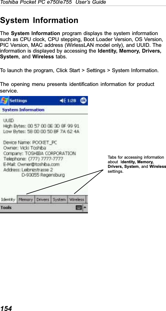 154Toshiba Pocket PC e750/e755  User’s GuideSystem InformationThe System Information program displays the system informationsuch as CPU clock, CPU stepping, Boot Loader Version, OS Version,PIC Version, MAC address (WirlessLAN model only), and UUID. Theinformation is displayed by accessing the Identity, Memory, Drivers,System, and Wireless tabs.To launch the program, Click Start &gt; Settings &gt; System Information.The opening menu presents identification information for productservice.Tabs for accessing informationabout  Identity, Memory,Drivers, System, and Wirelesssettings.