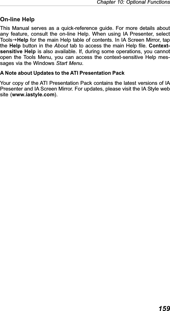 159Chapter 10: Optional FunctionsOn-line HelpThis Manual serves as a quick-reference guide. For more details aboutany feature, consult the on-line Help. When using IA Presenter, selectToolsJHelp for the main Help table of contents. In IA Screen Mirror, tapthe Help button in the About tab to access the main Help file. Context-sensitive Help is also available. If, during some operations, you cannotopen the Tools Menu, you can access the context-sensitive Help mes-sages via the Windows Start Menu.A Note about Updates to the ATI Presentation PackYour copy of the ATI Presentation Pack contains the latest versions of IAPresenter and IA Screen Mirror. For updates, please visit the IA Style website (www.iastyle.com).