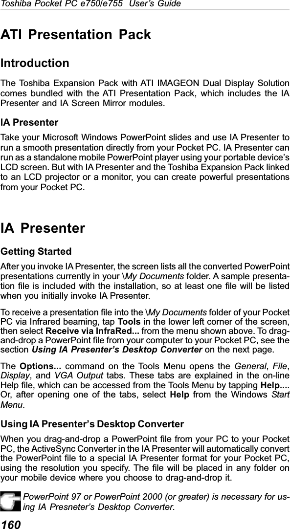 160Toshiba Pocket PC e750/e755  User’s GuideATI Presentation PackIntroductionThe Toshiba Expansion Pack with ATI IMAGEON Dual Display Solutioncomes bundled with the ATI Presentation Pack, which includes the IAPresenter and IA Screen Mirror modules.IA PresenterTake your Microsoft Windows PowerPoint slides and use IA Presenter torun a smooth presentation directly from your Pocket PC. IA Presenter canrun as a standalone mobile PowerPoint player using your portable device’sLCD screen. But with IA Presenter and the Toshiba Expansion Pack linkedto an LCD projector or a monitor, you can create powerful presentationsfrom your Pocket PC.IA PresenterGetting StartedAfter you invoke IA Presenter, the screen lists all the converted PowerPointpresentations currently in your \My Documents folder. A sample presenta-tion file is included with the installation, so at least one file will be listedwhen you initially invoke IA Presenter.To receive a presentation file into the \My Documents folder of your PocketPC via Infrared beaming, tap Tools in the lower left corner of the screen,then select Receive via InfraRed... from the menu shown above. To drag-and-drop a PowerPoint file from your computer to your Pocket PC, see thesection Using IA Presenter’s Desktop Converter on the next page.The Options... command on the Tools Menu opens the General,File,Display, and VGA Output tabs. These tabs are explained in the on-lineHelp file, which can be accessed from the Tools Menu by tapping Help....Or, after opening one of the tabs, select Help from the Windows StartMenu.Using IA Presenter’s Desktop ConverterWhen you drag-and-drop a PowerPoint file from your PC to your PocketPC, the ActiveSync Converter in the IA Presenter will automatically convertthe PowerPoint file to a special IA Presenter format for your Pocket PC,using the resolution you specify. The file will be placed in any folder onyour mobile device where you choose to drag-and-drop it.PowerPoint 97 or PowerPoint 2000 (or greater) is necessary for us-ing IA Presneter’s Desktop Converter.