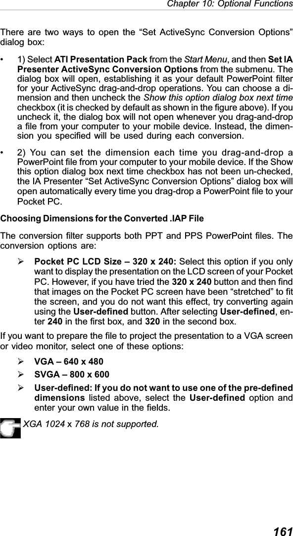 161Chapter 10: Optional FunctionsThere are two ways to open the “Set ActiveSync Conversion Options”dialog box:• 1) Select ATI Presentation Pack from the Start Menu, and then Set IAPresenter ActiveSync Conversion Options from the submenu. Thedialog box will open, establishing it as your default PowerPoint filterfor your ActiveSync drag-and-drop operations. You can choose a di-mension and then uncheck the Show this option dialog box next timecheckbox (it is checked by default as shown in the figure above). If youuncheck it, the dialog box will not open whenever you drag-and-dropa file from your computer to your mobile device. Instead, the dimen-sion you specified will be used during each conversion.• 2) You can set the dimension each time you drag-and-drop aPowerPoint file from your computer to your mobile device. If the Showthis option dialog box next time checkbox has not been un-checked,the IA Presenter “Set ActiveSync Conversion Options” dialog box willopen automatically every time you drag-drop a PowerPoint file to yourPocket PC.Choosing Dimensions for the Converted .IAP FileThe conversion filter supports both PPT and PPS PowerPoint files. Theconversion options are:¾Pocket PC LCD Size – 320 x 240: Select this option if you onlywant to display the presentation on the LCD screen of your PocketPC. However, if you have tried the 320 x 240 button and then findthat images on the Pocket PC screen have been “stretched” to fitthe screen, and you do not want this effect, try converting againusing the User-defined button. After selecting User-defined, en-ter 240 in the first box, and 320 in the second box.If you want to prepare the file to project the presentation to a VGA screenor video monitor, select one of these options:¾VGA – 640 x 480¾SVGA – 800 x 600¾User-defined: If you do not want to use one of the pre-defineddimensions listed above, select the User-defined option andenter your own value in the fields.XGA 1024 x768 is not supported.