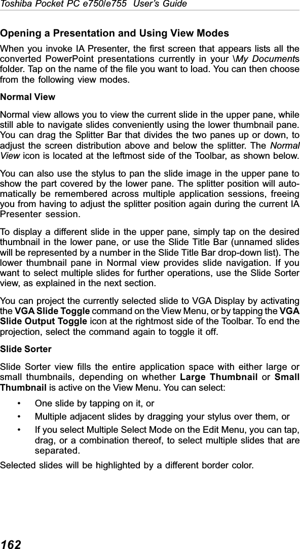 162Toshiba Pocket PC e750/e755  User’s GuideOpening a Presentation and Using View ModesWhen you invoke IA Presenter, the first screen that appears lists all theconverted PowerPoint presentations currently in your \My Documentsfolder. Tap on the name of the file you want to load. You can then choosefrom the following view modes.Normal ViewNormal view allows you to view the current slide in the upper pane, whilestill able to navigate slides conveniently using the lower thumbnail pane.You can drag the Splitter Bar that divides the two panes up or down, toadjust the screen distribution above and below the splitter. The NormalView icon is located at the leftmost side of the Toolbar, as shown below.You can also use the stylus to pan the slide image in the upper pane toshow the part covered by the lower pane. The splitter position will auto-matically be remembered across multiple application sessions, freeingyou from having to adjust the splitter position again during the current IAPresenter session.To display a different slide in the upper pane, simply tap on the desiredthumbnail in the lower pane, or use the Slide Title Bar (unnamed slideswill be represented by a number in the Slide Title Bar drop-down list). Thelower thumbnail pane in Normal view provides slide navigation. If youwant to select multiple slides for further operations, use the Slide Sorterview, as explained in the next section.You can project the currently selected slide to VGA Display by activatingthe VGA Slide Toggle command on the View Menu, or by tapping the VGASlide Output Toggle icon at the rightmost side of the Toolbar. To end theprojection, select the command again to toggle it off.Slide SorterSlide Sorter view fills the entire application space with either large orsmall thumbnails, depending on whether Large Thumbnail or SmallThumbnail is active on the View Menu. You can select:• One slide by tapping on it, or• Multiple adjacent slides by dragging your stylus over them, or• If you select Multiple Select Mode on the Edit Menu, you can tap,drag, or a combination thereof, to select multiple slides that areseparated.Selected slides will be highlighted by a different border color.