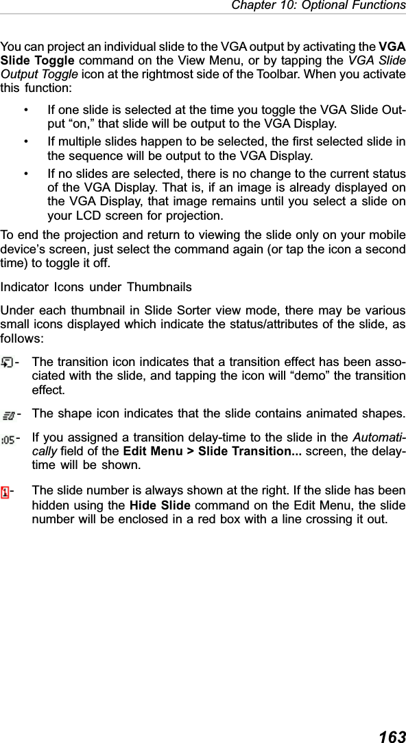 163Chapter 10: Optional FunctionsYou can project an individual slide to the VGA output by activating the VGASlide Toggle command on the View Menu, or by tapping the VGA SlideOutput Toggle icon at the rightmost side of the Toolbar. When you activatethis function:• If one slide is selected at the time you toggle the VGA Slide Out-put “on,” that slide will be output to the VGA Display.• If multiple slides happen to be selected, the first selected slide inthe sequence will be output to the VGA Display.• If no slides are selected, there is no change to the current statusof the VGA Display. That is, if an image is already displayed onthe VGA Display, that image remains until you select a slide onyour LCD screen for projection.To end the projection and return to viewing the slide only on your mobiledevice’s screen, just select the command again (or tap the icon a secondtime) to toggle it off.Indicator Icons under ThumbnailsUnder each thumbnail in Slide Sorter view mode, there may be varioussmall icons displayed which indicate the status/attributes of the slide, asfollows:- The transition icon indicates that a transition effect has been asso-ciated with the slide, and tapping the icon will “demo” the transitioneffect.- The shape icon indicates that the slide contains animated shapes.- If you assigned a transition delay-time to the slide in the Automati-cally field of the Edit Menu &gt; Slide Transition... screen, the delay-time will be shown.- The slide number is always shown at the right. If the slide has beenhidden using the Hide Slide command on the Edit Menu, the slidenumber will be enclosed in a red box with a line crossing it out.