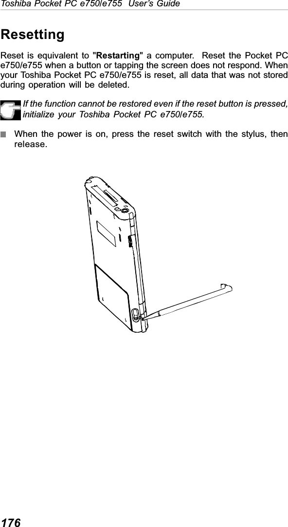 176Toshiba Pocket PC e750/e755  User’s GuideResettingReset is equivalent to &quot;Restarting&quot; a computer.  Reset the Pocket PCe750/e755 when a button or tapping the screen does not respond. Whenyour Toshiba Pocket PC e750/e755 is reset, all data that was not storedduring operation will be deleted.If the function cannot be restored even if the reset button is pressed,initialize your Toshiba Pocket PC e750/e755.When the power is on, press the reset switch with the stylus, thenrelease.