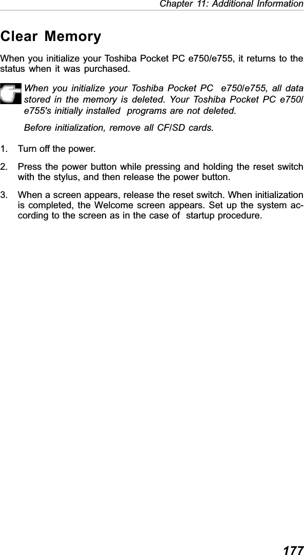 177Chapter 11: Additional InformationClear MemoryWhen you initialize your Toshiba Pocket PC e750/e755, it returns to thestatus when it was purchased.When you initialize your Toshiba Pocket PC  e750/e755, all datastored in the memory is deleted. Your Toshiba Pocket PC e750/e755&apos;s initially installed  programs are not deleted.Before initialization, remove all CF/SD cards.1. Turn off the power.2. Press the power button while pressing and holding the reset switchwith the stylus, and then release the power button.3. When a screen appears, release the reset switch. When initializationis completed, the Welcome screen appears. Set up the system ac-cording to the screen as in the case of  startup procedure.