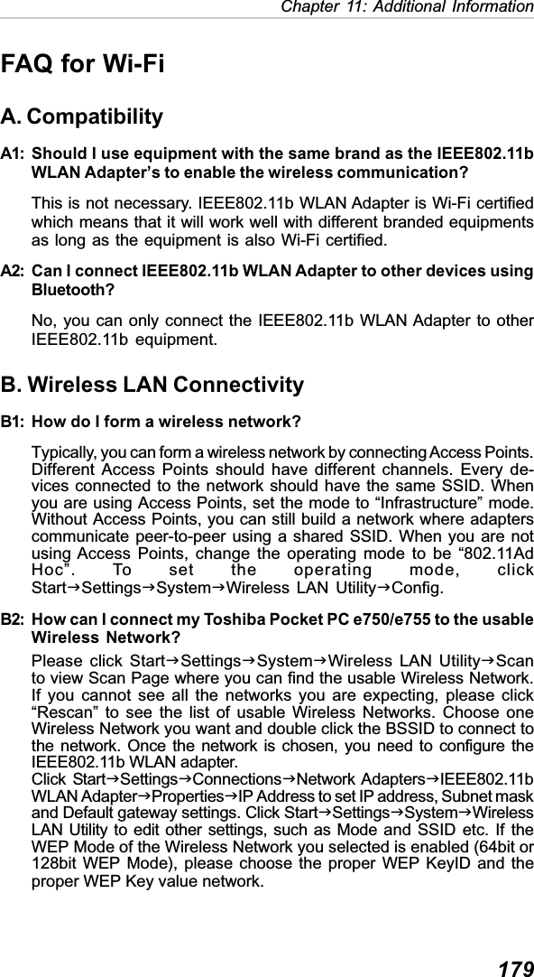 179Chapter 11: Additional InformationFAQ for Wi-FiA. CompatibilityA1: Should I use equipment with the same brand as the IEEE802.11bWLAN Adapter’s to enable the wireless communication?This is not necessary. IEEE802.11b WLAN Adapter is Wi-Fi certifiedwhich means that it will work well with different branded equipmentsas long as the equipment is also Wi-Fi certified.A2: Can I connect IEEE802.11b WLAN Adapter to other devices usingBluetooth?No, you can only connect the IEEE802.11b WLAN Adapter to otherIEEE802.11b equipment.B. Wireless LAN ConnectivityB1: How do I form a wireless network?Typically, you can form a wireless network by connecting Access Points.Different Access Points should have different channels. Every de-vices connected to the network should have the same SSID. Whenyou are using Access Points, set the mode to “Infrastructure” mode.Without Access Points, you can still build a network where adapterscommunicate peer-to-peer using a shared SSID. When you are notusing Access Points, change the operating mode to be “802.11AdHoc”. To set the operating mode, clickStartJSettingsJSystemJWireless LAN UtilityJConfig.B2: How can I connect my Toshiba Pocket PC e750/e755 to the usableWireless Network?Please click StartJSettingsJSystemJWireless LAN UtilityJScanto view Scan Page where you can find the usable Wireless Network.If you cannot see all the networks you are expecting, please click“Rescan” to see the list of usable Wireless Networks. Choose oneWireless Network you want and double click the BSSID to connect tothe network. Once the network is chosen, you need to configure theIEEE802.11b WLAN adapter.Click StartJSettingsJConnectionsJNetwork AdaptersJIEEE802.11bWLAN AdapterJPropertiesJIP Address to set IP address, Subnet maskand Default gateway settings. Click StartJSettingsJSystemJWirelessLAN Utility to edit other settings, such as Mode and SSID etc. If theWEP Mode of the Wireless Network you selected is enabled (64bit or128bit WEP Mode), please choose the proper WEP KeyID and theproper WEP Key value network.