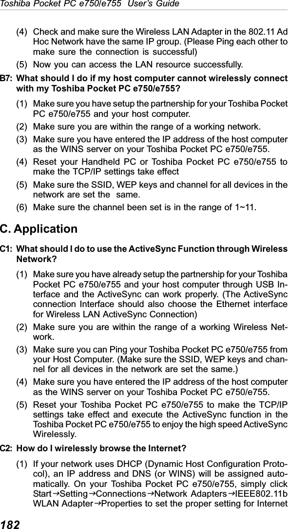 182Toshiba Pocket PC e750/e755  User’s Guide(4) Check and make sure the Wireless LAN Adapter in the 802.11 AdHoc Network have the same IP group. (Please Ping each other tomake sure the connection is successful)(5) Now you can access the LAN resource successfully.B7: What should I do if my host computer cannot wirelessly connectwith my Toshiba Pocket PC e750/e755?(1) Make sure you have setup the partnership for your Toshiba PocketPC e750/e755 and your host computer.(2) Make sure you are within the range of a working network.(3) Make sure you have entered the IP address of the host computeras the WINS server on your Toshiba Pocket PC e750/e755.(4) Reset your Handheld PC or Toshiba Pocket PC e750/e755 tomake the TCP/IP settings take effect(5) Make sure the SSID, WEP keys and channel for all devices in thenetwork are set the  same.(6) Make sure the channel been set is in the range of 1~11.C. ApplicationC1: What should I do to use the ActiveSync Function through WirelessNetwork?(1) Make sure you have already setup the partnership for your ToshibaPocket PC e750/e755 and your host computer through USB In-terface and the ActiveSync can work properly. (The ActiveSyncconnection Interface should also choose the Ethernet interfacefor Wireless LAN ActiveSync Connection)(2) Make sure you are within the range of a working Wireless Net-work.(3) Make sure you can Ping your Toshiba Pocket PC e750/e755 fromyour Host Computer. (Make sure the SSID, WEP keys and chan-nel for all devices in the network are set the same.)(4) Make sure you have entered the IP address of the host computeras the WINS server on your Toshiba Pocket PC e750/e755.(5) Reset your Toshiba Pocket PC e750/e755 to make the TCP/IPsettings take effect and execute the ActiveSync function in theToshiba Pocket PC e750/e755 to enjoy the high speed ActiveSyncWirelessly.C2: How do I wirelessly browse the Internet?(1) If your network uses DHCP (Dynamic Host Configuration Proto-col), an IP address and DNS (or WINS) will be assigned auto-matically. On your Toshiba Pocket PC e750/e755, simply clickStartJSettingJConnectionsJNetwork AdaptersJIEEE802.11bWLAN AdapterJProperties to set the proper setting for Internet