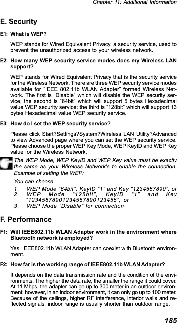 185Chapter 11: Additional InformationE. SecurityE1: What is WEP?WEP stands for Wired Equivalent Privacy, a security service, used toprevent the unauthorized access to your wireless network.E2: How many WEP security service modes does my Wireless LANsupport?WEP stands for Wired Equivalent Privacy that is the security servicefor the Wireless Network. There are three WEP security service modesavailable for “IEEE 802.11b WLAN Adapter” formed Wireless Net-work. The first is “Disable” which will disable the WEP security ser-vice; the second is “64bit” which will support 5 bytes Hexadecimalvalue WEP security service; the third is “128bit” which will support 13bytes Hexadecimal value WEP security service.E3: How do I set the WEP security service?Please click Start?Settings?System?Wireless LAN Utility?Advancedto view Advanced page where you can set the WEP security service.Please choose the proper WEP Key Mode, WEP KeyID and WEP Keyvalue for the Wireless Network.The WEP Mode, WEP KeyID and WEP Key value must be exactlythe same as your Wireless Network’s to enable the connection.Example of setting the WEP:You can choose1. WEP Mode “64bit”, KeyID “1” and Key “1234567890”, or2. WEP Mode “128bit”, KeyID “1” and Key“12345678901234567890123456”, or3. WEP Mode “Disable” for connectionF. PerformanceF1: Will IEEE802.11b WLAN Adapter work in the environment whereBluetooth network is employed?Yes, IEEE802.11b WLAN Adapter can coexist with Bluetooth environ-ment.F2: How far is the working range of IEEE802.11b WLAN Adapter?It depends on the data transmission rate and the condition of the envi-ronments. The higher the data rate, the smaller the range it could cover.At 11 Mbps, the adapter can go up to 300 meter in an outdoor environ-ment; however, in an indoor environment, it can only go up to 100 meter.Because of the ceilings, higher RF interference, interior walls and re-flected signals, indoor range is usually shorter than outdoor range.