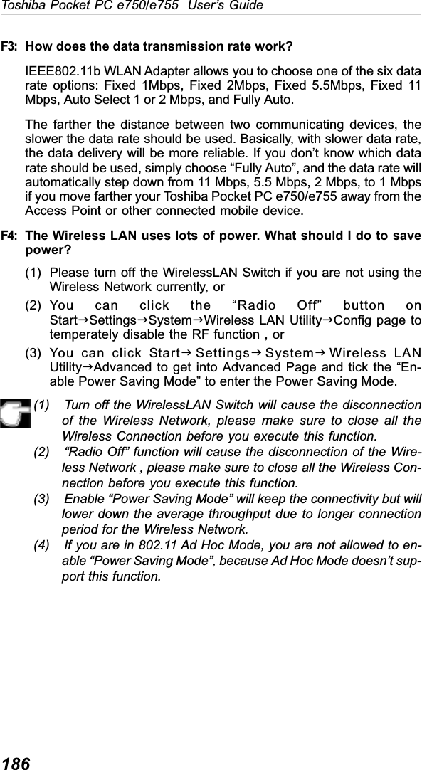 186Toshiba Pocket PC e750/e755  User’s GuideF3: How does the data transmission rate work?IEEE802.11b WLAN Adapter allows you to choose one of the six datarate options: Fixed 1Mbps, Fixed 2Mbps, Fixed 5.5Mbps, Fixed 11Mbps, Auto Select 1 or 2 Mbps, and Fully Auto.The farther the distance between two communicating devices, theslower the data rate should be used. Basically, with slower data rate,the data delivery will be more reliable. If you don’t know which datarate should be used, simply choose “Fully Auto”, and the data rate willautomatically step down from 11 Mbps, 5.5 Mbps, 2 Mbps, to 1 Mbpsif you move farther your Toshiba Pocket PC e750/e755 away from theAccess Point or other connected mobile device.F4: The Wireless LAN uses lots of power. What should I do to savepower?(1) Please turn off the WirelessLAN Switch if you are not using theWireless Network currently, or(2) You can click the “Radio Off” button onStartJSettingsJSystemJWireless LAN UtilityJConfig page totemperately disable the RF function , or(3) You can click StartJSettingsJSystemJWireless LANUtilityJAdvanced to get into Advanced Page and tick the “En-able Power Saving Mode” to enter the Power Saving Mode.(1) Turn off the WirelessLAN Switch will cause the disconnectionof the Wireless Network, please make sure to close all theWireless Connection before you execute this function.(2) “Radio Off” function will cause the disconnection of the Wire-less Network , please make sure to close all the Wireless Con-nection before you execute this function.(3) Enable “Power Saving Mode” will keep the connectivity but willlower down the average throughput due to longer connectionperiod for the Wireless Network.(4) If you are in 802.11 Ad Hoc Mode, you are not allowed to en-able “Power Saving Mode”, because Ad Hoc Mode doesn’t sup-port this function.