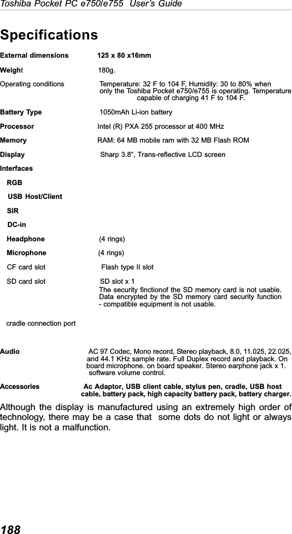 188Toshiba Pocket PC e750/e755  User’s GuideAlthough the display is manufactured using an extremely high order oftechnology, there may be a case that  some dots do not light or alwayslight. It is not a malfunction.SpecificationsExternal dimensions             125 x 80 x16mmWeight                                 180g.Operating conditions                Temperature: 32 F to 104 F, Humidity: 30 to 80% when                                             only the Toshiba Pocket e750/e755 is operating. Temperature             capable of charging 41 F to 104 F.Battery Type                          1050mAh Li-ion batteryProcessor                             Intel (R) PXA 255 processor at 400 MHzMemory                                 RAM: 64 MB mobile ram with 32 MB Flash ROMDisplay                                 Sharp 3.8”, Trans-reflective LCD screenInterfaces   RGB   USB Host/Client   SIR   DC-in   Headphone                        (4 rings)   Microphone                       (4 rings)   CF card slot                        Flash type II slot   SD card slot                        SD slot x 1   cradle connection portAudio                                      AC 97 Codec, Mono record, Stereo playback, 8.0, 11.025, 22.025,                       and 44.1 KHz sample rate. Full Duplex record and playback. On       board microphone. on board speaker. Stereo earphone jack x 1.                       software volume control.Accessories      Ac Adaptor, USB client cable, stylus pen, cradle, USB host     cable, battery pack, high capacity battery pack, battery charger.The security finctionof the SD memory card is not usable.Data encrypted by the SD memory card security function- compatible equipment is not usable.