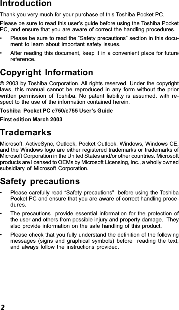 2IntroductionThank you very much for your purchase of this Toshiba Pocket PC.Please be sure to read this user’s guide before using the Toshiba PocketPC, and ensure that you are aware of correct the handling procedures.• Please be sure to read the “Safety precautions” section in this docu-ment to learn about important safety issues.• After reading this document, keep it in a convenient place for futurereference.Copyright Information© 2003 by Toshiba Corporation. All rights reserved. Under the copyrightlaws, this manual cannot be reproduced in any form without the priorwritten permission of Toshiba. No patent liability is assumed, with re-spect to the use of the information contained herein.Toshiba  Pocket PC e750/e755 User’s GuideFirst edition March 2003TrademarksMicrosoft, ActiveSync, Outlook, Pocket Outlook, Windows, Windows CE,and the Windows logo are either registered trademarks or trademarks ofMicrosoft Corporation in the United States and/or other countries. Microsoftproducts are licensed to OEMs by Microsoft Licensing, Inc., a wholly ownedsubsidiary of Microsoft Corporation.Safety precautions• Please carefully read “Safety precautions”  before using the ToshibaPocket PC and ensure that you are aware of correct handling proce-dures.• The precautions  provide essential information for the protection ofthe user and others from possible injury and property damage.  Theyalso provide information on the safe handling of this product.• Please check that you fully understand the definition of the followingmessages (signs and graphical symbols) before  reading the text,and always follow the instructions provided.