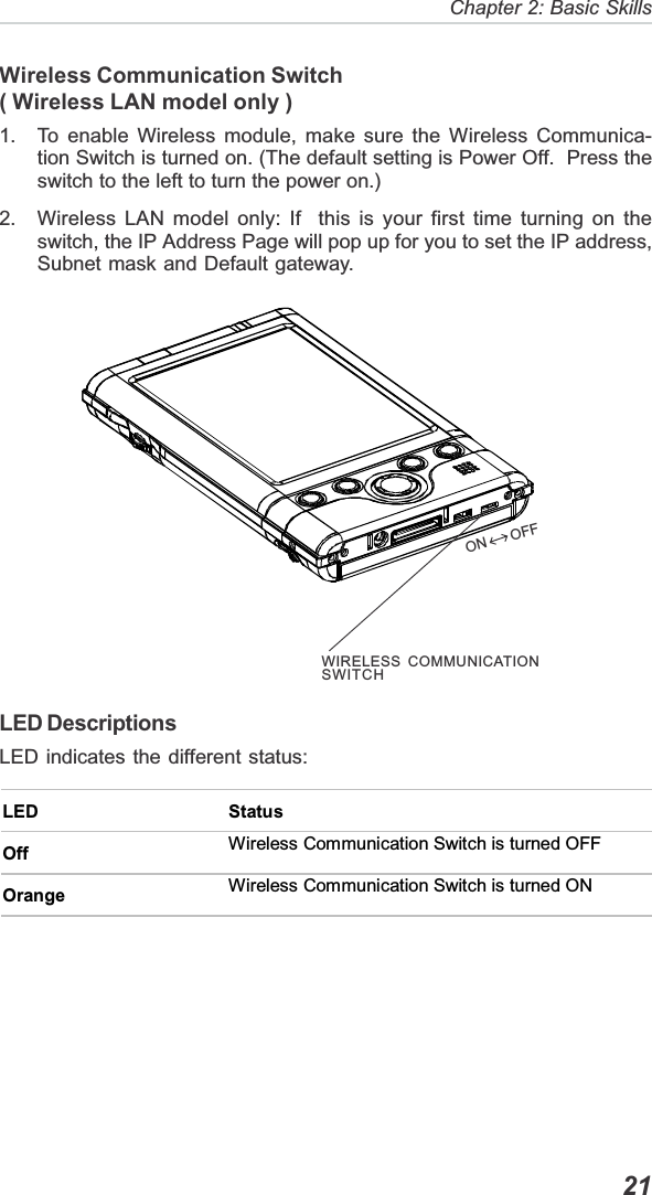   21Chapter 2: Basic SkillsWireless Communication Switch( Wireless LAN model only )1. To enable Wireless module, make sure the Wireless Communica-tion Switch is turned on. (The default setting is Power Off.  Press theswitch to the left to turn the power on.)2. Wireless LAN model only: If  this is your first time turning on theswitch, the IP Address Page will pop up for you to set the IP address,Subnet mask and Default gateway.LED DescriptionsLED indicates the different status:LED StatusOff Wireless Communication Switch is turned OFF Orange  Wireless Communication Switch is turned ON ON    OFFWIRELESS COMMUNICATIONSWITCH