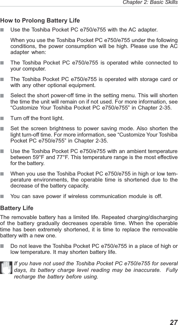   27Chapter 2: Basic SkillsHow to Prolong Battery LifeUse the Toshiba Pocket PC e750/e755 with the AC adapter.When you use the Toshiba Pocket PC e750/e755 under the followingconditions, the power consumption will be high. Please use the ACadapter when:The Toshiba Pocket PC e750/e755 is operated while connected toyour computer.The Toshiba Pocket PC e750/e755 is operated with storage card orwith any other optional equipment.Select the short power-off time in the setting menu. This will shortenthe time the unit will remain on if not used. For more information, see“Customize Your Toshiba Pocket PC e750/e755” in Chapter 2-35.Turn off the front light.Set the screen brightness to power saving mode. Also shorten thelight turn-off time. For more information, see “Customize Your ToshibaPocket PC e750/e755” in Chapter 2-35.Use the Toshiba Pocket PC e750/e755 with an ambient temperaturebetween 59°F and 77°F. This temperature range is the most effectivefor the battery.When you use the Toshiba Pocket PC e750/e755 in high or low tem-perature environments, the operable time is shortened due to thedecrease of the battery capacity.You can save power if wireless communication module is off.Battery LifeThe removable battery has a limited life. Repeated charging/dischargingof the battery gradually decreases operable time. When the operabletime has been extremely shortened, it is time to replace the removablebattery with a new one.Do not leave the Toshiba Pocket PC e750/e755 in a place of high orlow temperature. It may shorten battery life.If you have not used the Toshiba Pocket PC e750/e755 for severaldays, its battery charge level reading may be inaccurate.  Fullyrecharge the battery before using.