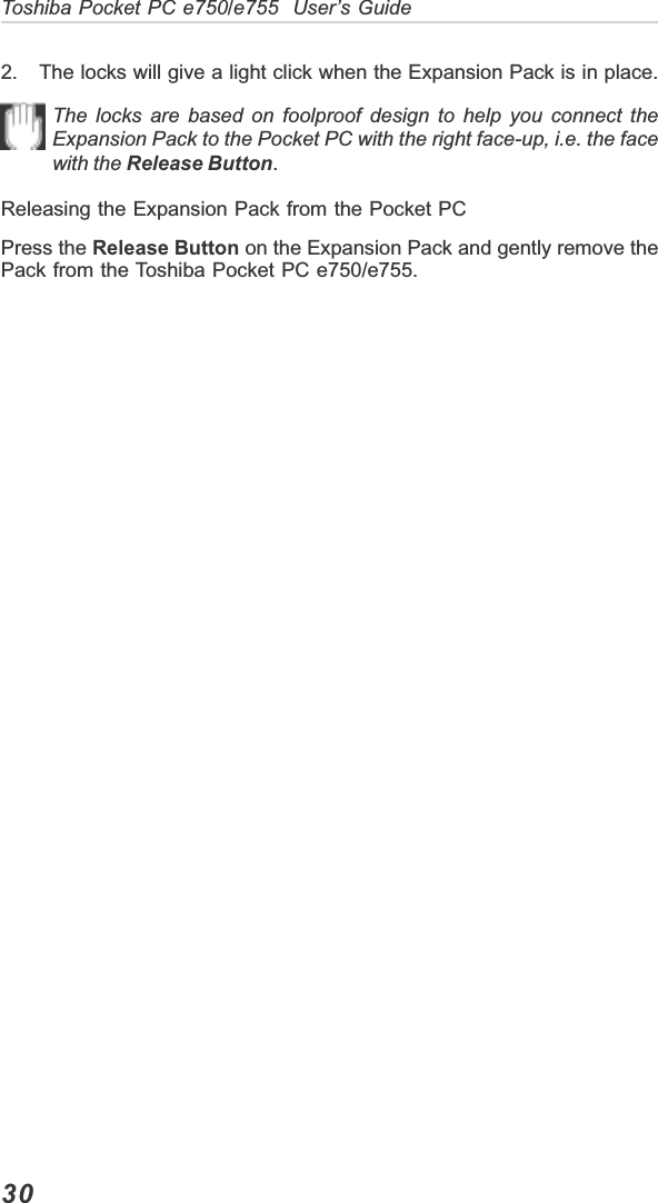 30Toshiba Pocket PC e750/e755  User’s Guide2. The locks will give a light click when the Expansion Pack is in place.The locks are based on foolproof design to help you connect theExpansion Pack to the Pocket PC with the right face-up, i.e. the facewith the Release Button.Releasing the Expansion Pack from the Pocket PCPress the Release Button on the Expansion Pack and gently remove thePack from the Toshiba Pocket PC e750/e755.