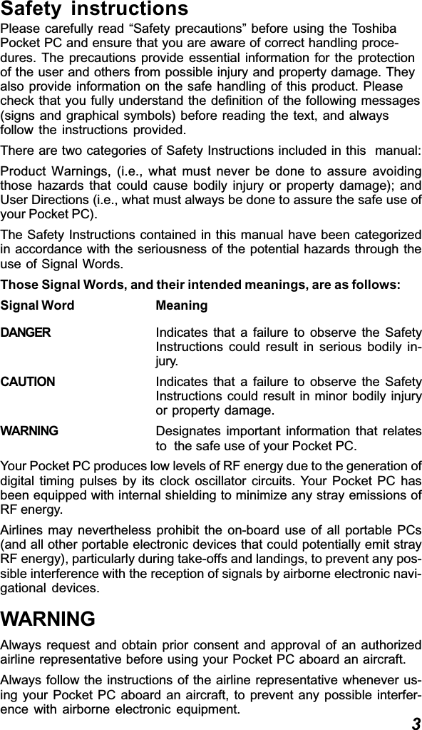 3Safety instructionsPlease carefully read “Safety precautions” before using the ToshibaPocket PC and ensure that you are aware of correct handling proce-dures. The precautions provide essential information for the protectionof the user and others from possible injury and property damage. Theyalso provide information on the safe handling of this product. Pleasecheck that you fully understand the definition of the following messages(signs and graphical symbols) before reading the text, and alwaysfollow the instructions provided.There are two categories of Safety Instructions included in this  manual:Product Warnings, (i.e., what must never be done to assure avoidingthose hazards that could cause bodily injury or property damage); andUser Directions (i.e., what must always be done to assure the safe use ofyour Pocket PC).The Safety Instructions contained in this manual have been categorizedin accordance with the seriousness of the potential hazards through theuse of Signal Words.Those Signal Words, and their intended meanings, are as follows:Signal Word MeaningDANGER Indicates that a failure to observe the SafetyInstructions could result in serious bodily in-jury.CAUTION Indicates that a failure to observe the SafetyInstructions could result in minor bodily injuryor property damage.WARNING Designates important information that relatesto  the safe use of your Pocket PC.Your Pocket PC produces low levels of RF energy due to the generation ofdigital timing pulses by its clock oscillator circuits. Your Pocket PC hasbeen equipped with internal shielding to minimize any stray emissions ofRF energy.Airlines may nevertheless prohibit the on-board use of all portable PCs(and all other portable electronic devices that could potentially emit strayRF energy), particularly during take-offs and landings, to prevent any pos-sible interference with the reception of signals by airborne electronic navi-gational devices.WARNINGAlways request and obtain prior consent and approval of an authorizedairline representative before using your Pocket PC aboard an aircraft.Always follow the instructions of the airline representative whenever us-ing your Pocket PC aboard an aircraft, to prevent any possible interfer-ence with airborne electronic equipment.