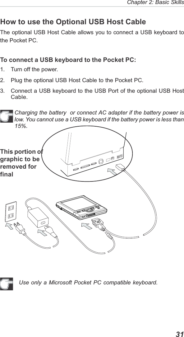   31Chapter 2: Basic SkillsHow to use the Optional USB Host CableThe optional USB Host Cable allows you to connect a USB keyboard tothe Pocket PC.To connect a USB keyboard to the Pocket PC:1. Turn off the power.2. Plug the optional USB Host Cable to the Pocket PC.3. Connect a USB keyboard to the USB Port of the optional USB HostCable.Charging the battery  or connect AC adapter if the battery power islow. You cannot use a USB keyboard if the battery power is less than15%.Use only a Microsoft Pocket PC compatible keyboard.This portion ofgraphic to beremoved forfinal