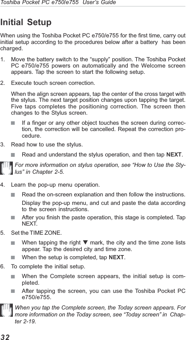 32Toshiba Pocket PC e750/e755  User’s GuideInitial SetupWhen using the Toshiba Pocket PC e750/e755 for the first time, carry outinitial setup according to the procedures below after a battery  has beencharged.1. Move the battery switch to the “supply” position. The Toshiba PocketPC e750/e755 powers on automatically and the Welcome screenappears. Tap the screen to start the following setup.2. Execute touch screen correction.When the align screen appears, tap the center of the cross target withthe stylus. The next target position changes upon tapping the target.Five taps completes the positioning correction. The screen thenchanges to the Stylus screen.If a finger or any other object touches the screen during correc-tion, the correction will be cancelled. Repeat the correction pro-cedure.3. Read how to use the stylus.Read and understand the stylus operation, and then tap NEXT.For more information on stylus operation, see “How to Use the Sty-lus” in Chapter 2-5.4. Learn the pop-up menu operation.Read the on-screen explanation and then follow the instructions.Display the pop-up menu, and cut and paste the data accordingto the screen instructions.After you finish the paste operation, this stage is completed. TapNEXT.5. Set the TIME ZONE.When tapping the right T mark, the city and the time zone listsappear. Tap the desired city and time zone.When the setup is completed, tap NEXT.6. To complete the initial setup.When the Complete screen appears, the initial setup is com-pleted.After tapping the screen, you can use the Toshiba Pocket PCe750/e755.When you tap the Complete screen, the Today screen appears. Formore information on the Today screen, see “Today screen” in  Chap-ter 2-19.