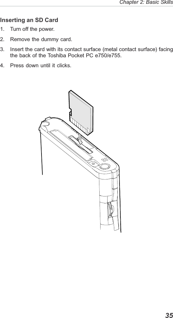   35Chapter 2: Basic SkillsInserting an SD Card1. Turn off the power.2. Remove the dummy card.3. Insert the card with its contact surface (metal contact surface) facingthe back of the Toshiba Pocket PC e750/e755.4. Press down until it clicks.