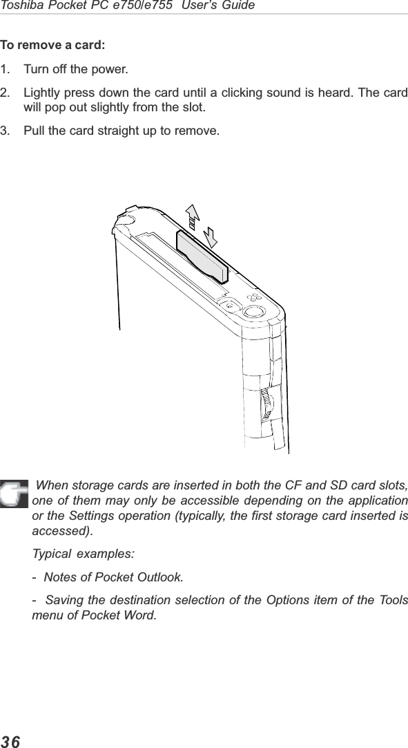 36Toshiba Pocket PC e750/e755  User’s GuideTo remove a card:1. Turn off the power.2. Lightly press down the card until a clicking sound is heard. The cardwill pop out slightly from the slot.3. Pull the card straight up to remove. When storage cards are inserted in both the CF and SD card slots,one of them may only be accessible depending on the applicationor the Settings operation (typically, the first storage card inserted isaccessed).Typical examples:-  Notes of Pocket Outlook.-  Saving the destination selection of the Options item of the Toolsmenu of Pocket Word.