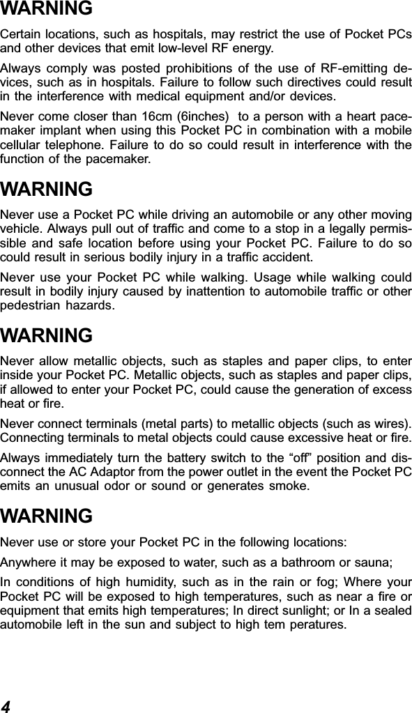 4WARNINGCertain locations, such as hospitals, may restrict the use of Pocket PCsand other devices that emit low-level RF energy.Always comply was posted prohibitions of the use of RF-emitting de-vices, such as in hospitals. Failure to follow such directives could resultin the interference with medical equipment and/or devices.Never come closer than 16cm (6inches)  to a person with a heart pace-maker implant when using this Pocket PC in combination with a mobilecellular telephone. Failure to do so could result in interference with thefunction of the pacemaker.WARNINGNever use a Pocket PC while driving an automobile or any other movingvehicle. Always pull out of traffic and come to a stop in a legally permis-sible and safe location before using your Pocket PC. Failure to do socould result in serious bodily injury in a traffic accident.Never use your Pocket PC while walking. Usage while walking couldresult in bodily injury caused by inattention to automobile traffic or otherpedestrian hazards.WARNINGNever allow metallic objects, such as staples and paper clips, to enterinside your Pocket PC. Metallic objects, such as staples and paper clips,if allowed to enter your Pocket PC, could cause the generation of excessheat or fire.Never connect terminals (metal parts) to metallic objects (such as wires).Connecting terminals to metal objects could cause excessive heat or fire.Always immediately turn the battery switch to the “off” position and dis-connect the AC Adaptor from the power outlet in the event the Pocket PCemits an unusual odor or sound or generates smoke.WARNINGNever use or store your Pocket PC in the following locations:Anywhere it may be exposed to water, such as a bathroom or sauna;In conditions of high humidity, such as in the rain or fog; Where yourPocket PC will be exposed to high temperatures, such as near a fire orequipment that emits high temperatures; In direct sunlight; or In a sealedautomobile left in the sun and subject to high tem peratures.