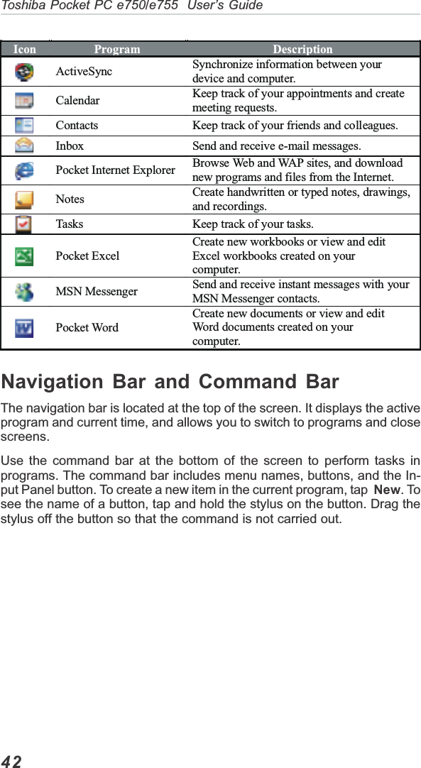 42Toshiba Pocket PC e750/e755  User’s GuideNavigation Bar and Command BarThe navigation bar is located at the top of the screen. It displays the activeprogram and current time, and allows you to switch to programs and closescreens.Use the command bar at the bottom of the screen to perform tasks inprograms. The command bar includes menu names, buttons, and the In-put Panel button. To create a new item in the current program, tap  New. Tosee the name of a button, tap and hold the stylus on the button. Drag thestylus off the button so that the command is not carried out.Icon  Program  Description ActiveSync  Synchronize information between your device and computer.  Calendar  Keep track of your appointments and create meeting requests. Contacts  Keep track of your friends and colleagues. Inbox  Send and receive e-mail messages. Pocket Internet Explorer  Browse Web and WAP sites, and download new programs and files from the Internet. Notes  Create handwritten or typed notes, drawings, and recordings. Tasks  Keep track of your tasks. Pocket Excel Create new workbooks or view and edit Excel workbooks created on your  computer. MSN Messenger  Send and receive instant messages with your MSN Messenger contacts. Pocket Word  Create new documents or view and edit Word documents created on your computer. 