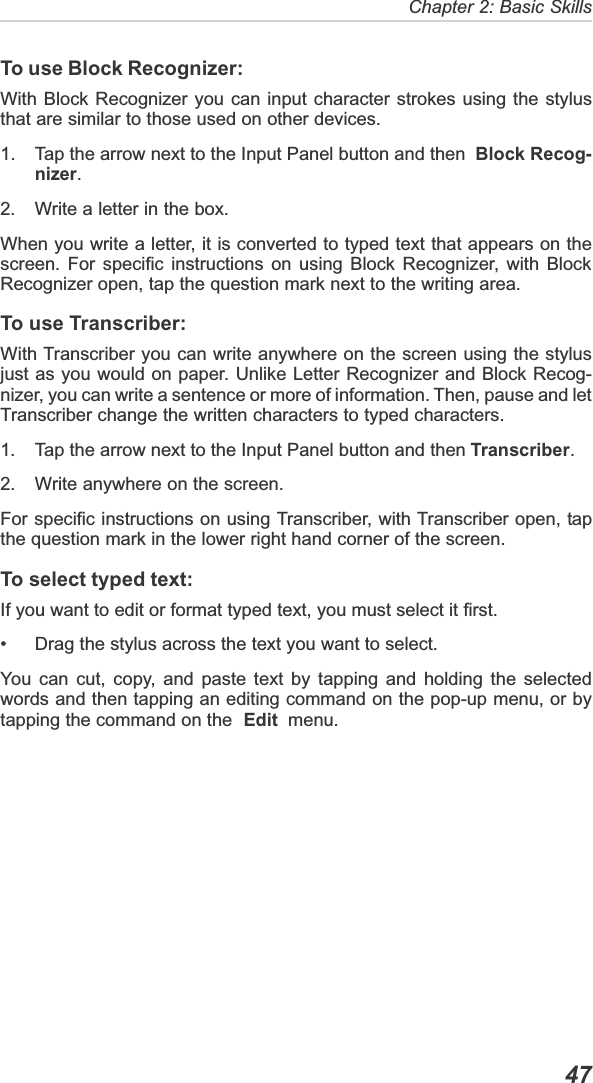   47Chapter 2: Basic SkillsTo use Block Recognizer:With Block Recognizer you can input character strokes using the stylusthat are similar to those used on other devices.1. Tap the arrow next to the Input Panel button and then  Block Recog-nizer.2. Write a letter in the box.When you write a letter, it is converted to typed text that appears on thescreen. For specific instructions on using Block Recognizer, with BlockRecognizer open, tap the question mark next to the writing area.To use Transcriber:With Transcriber you can write anywhere on the screen using the stylusjust as you would on paper. Unlike Letter Recognizer and Block Recog-nizer, you can write a sentence or more of information. Then, pause and letTranscriber change the written characters to typed characters.1. Tap the arrow next to the Input Panel button and then Transcriber.2. Write anywhere on the screen.For specific instructions on using Transcriber, with Transcriber open, tapthe question mark in the lower right hand corner of the screen.To select typed text:If you want to edit or format typed text, you must select it first.• Drag the stylus across the text you want to select.You can cut, copy, and paste text by tapping and holding the selectedwords and then tapping an editing command on the pop-up menu, or bytapping the command on the Edit  menu.