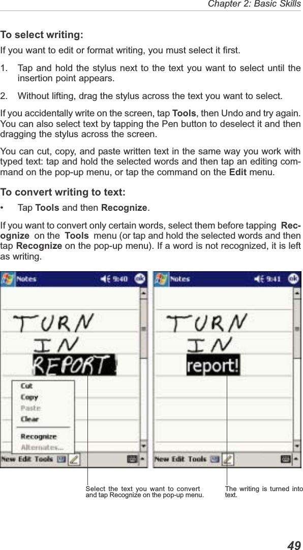   49Chapter 2: Basic SkillsThe writing is turned intotext.Select the text you want to convertand tap Recognize on the pop-up menu.To select writing:If you want to edit or format writing, you must select it first.1. Tap and hold the stylus next to the text you want to select until theinsertion point appears.2. Without lifting, drag the stylus across the text you want to select.If you accidentally write on the screen, tap Tools, then Undo and try again.You can also select text by tapping the Pen button to deselect it and thendragging the stylus across the screen.You can cut, copy, and paste written text in the same way you work withtyped text: tap and hold the selected words and then tap an editing com-mand on the pop-up menu, or tap the command on the Edit menu.To convert writing to text:• Tap Tools and then Recognize.If you want to convert only certain words, select them before tapping  Rec-ognize  on the  Tools  menu (or tap and hold the selected words and thentap Recognize on the pop-up menu). If a word is not recognized, it is leftas writing.