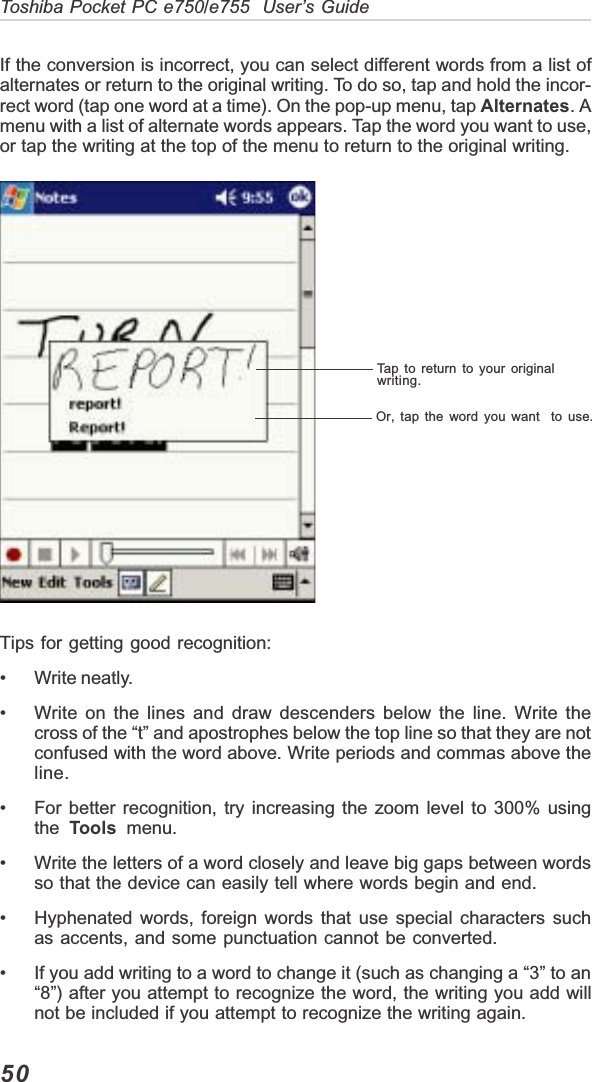 50Toshiba Pocket PC e750/e755  User’s GuideTap to return to your originalwriting.Or, tap the word you want  to use.If the conversion is incorrect, you can select different words from a list ofalternates or return to the original writing. To do so, tap and hold the incor-rect word (tap one word at a time). On the pop-up menu, tap Alternates. Amenu with a list of alternate words appears. Tap the word you want to use,or tap the writing at the top of the menu to return to the original writing.Tips for getting good recognition:• Write neatly.• Write on the lines and draw descenders below the line. Write thecross of the “t” and apostrophes below the top line so that they are notconfused with the word above. Write periods and commas above theline.• For better recognition, try increasing the zoom level to 300% usingthe Tools  menu.• Write the letters of a word closely and leave big gaps between wordsso that the device can easily tell where words begin and end.• Hyphenated words, foreign words that use special characters suchas accents, and some punctuation cannot be converted.• If you add writing to a word to change it (such as changing a “3” to an“8”) after you attempt to recognize the word, the writing you add willnot be included if you attempt to recognize the writing again.