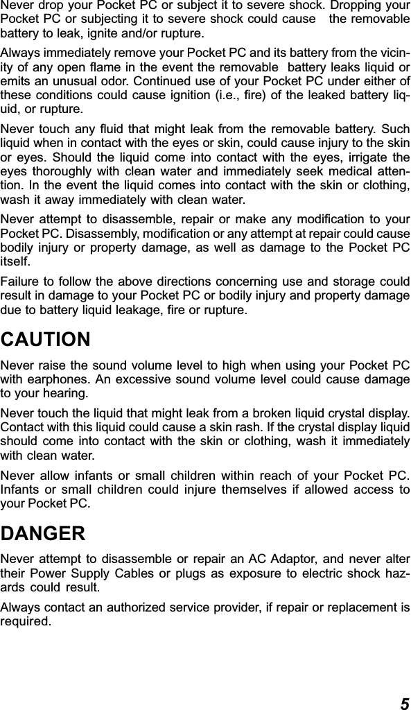 5Never drop your Pocket PC or subject it to severe shock. Dropping yourPocket PC or subjecting it to severe shock could cause   the removablebattery to leak, ignite and/or rupture.Always immediately remove your Pocket PC and its battery from the vicin-ity of any open flame in the event the removable  battery leaks liquid oremits an unusual odor. Continued use of your Pocket PC under either ofthese conditions could cause ignition (i.e., fire) of the leaked battery liq-uid, or rupture.Never touch any fluid that might leak from the removable battery. Suchliquid when in contact with the eyes or skin, could cause injury to the skinor eyes. Should the liquid come into contact with the eyes, irrigate theeyes thoroughly with clean water and immediately seek medical atten-tion. In the event the liquid comes into contact with the skin or clothing,wash it away immediately with clean water.Never attempt to disassemble, repair or make any modification to yourPocket PC. Disassembly, modification or any attempt at repair could causebodily injury or property damage, as well as damage to the Pocket PCitself.Failure to follow the above directions concerning use and storage couldresult in damage to your Pocket PC or bodily injury and property damagedue to battery liquid leakage, fire or rupture.CAUTIONNever raise the sound volume level to high when using your Pocket PCwith earphones. An excessive sound volume level could cause damageto your hearing.Never touch the liquid that might leak from a broken liquid crystal display.Contact with this liquid could cause a skin rash. If the crystal display liquidshould come into contact with the skin or clothing, wash it immediatelywith clean water.Never allow infants or small children within reach of your Pocket PC.Infants or small children could injure themselves if allowed access toyour Pocket PC.DANGERNever attempt to disassemble or repair an AC Adaptor, and never altertheir Power Supply Cables or plugs as exposure to electric shock haz-ards could result.Always contact an authorized service provider, if repair or replacement isrequired.