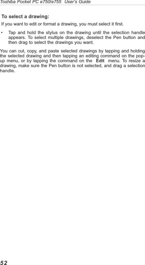 52Toshiba Pocket PC e750/e755  User’s Guide To select a drawing: If you want to edit or format a drawing, you must select it first. • Tap and hold the stylus on the drawing until the selection handleappears. To select multiple drawings, deselect the Pen button andthen drag to select the drawings you want.You can cut, copy, and paste selected drawings by tapping and holdingthe selected drawing and then tapping an editing command on the pop-up menu, or by tapping the command on the  Edit  menu. To resize adrawing, make sure the Pen button is not selected, and drag a selectionhandle.