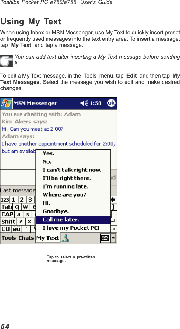 54Toshiba Pocket PC e750/e755  User’s GuideTap to select a prewrittenmessage.Using My TextWhen using Inbox or MSN Messenger, use My Text to quickly insert presetor frequently used messages into the text entry area. To insert a message,tap  My Text  and tap a message.You can add text after inserting a My Text message before sendingit.To edit a My Text message, in the  Tools  menu, tap  Edit  and then tap  MyText Messages. Select the message you wish to edit and make desiredchanges.