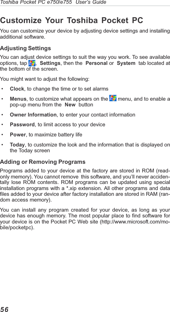 56Toshiba Pocket PC e750/e755  User’s GuideCustomize Your Toshiba Pocket PCYou can customize your device by adjusting device settings and installingadditional software.Adjusting SettingsYou can adjust device settings to suit the way you work. To see availableoptions, tap  , Settings, then the Personal or System  tab located atthe bottom of the screen.You might want to adjust the following: • Clock, to change the time or to set alarms • Menus, to customize what appears on the   menu, and to enable apop-up menu from the New  button • Owner Information, to enter your contact information • Password, to limit access to your device • Power, to maximize battery life • Today, to customize the look and the information that is displayed onthe Today screenAdding or Removing ProgramsPrograms added to your device at the factory are stored in ROM (read-only memory). You cannot remove  this software, and you’ll never acciden-tally lose ROM contents. ROM programs can be updated using specialinstallation programs with a *.xip extension. All other programs and datafiles added to your device after factory installation are stored in RAM (ran-dom access memory).You can install any program created for your device, as long as yourdevice has enough memory. The most popular place to find software foryour device is on the Pocket PC Web site (http://www.microsoft.com/mo-bile/pocketpc).
