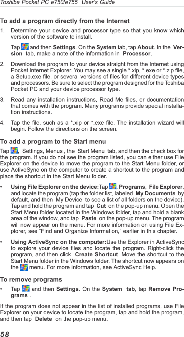 58Toshiba Pocket PC e750/e755  User’s GuideTo add a program directly from the Internet1. Determine your device and processor type so that you know whichversion of the software to install.Tap   and then Settings. On the System tab, tap About. In the Ver-sion  tab, make a note of the information in  Processor.2. Download the program to your device straight from the Internet usingPocket Internet Explorer. You may see a single *.xip, *.exe or *.zip file,a Setup.exe file, or several versions of files for different device typesand processors. Be sure to select the program designed for the ToshibaPocket PC and your device processor type.3. Read any installation instructions, Read Me files, or documentationthat comes with the program. Many programs provide special installa-tion instructions.4. Tap the file, such as a *.xip or *.exe file. The installation wizard willbegin. Follow the directions on the screen.To add a program to the Start menuTap   ,  Settings, Menus , the  Start Menu  tab, and then the check box forthe program. If you do not see the program listed, you can either use FileExplorer on the device to move the program to the Start Menu folder, oruse ActiveSync on the computer to create a shortcut to the program andplace the shortcut in the Start Menu folder.•Using File Explorer on the device:Tap  ,Programs,File Explorer,and locate the program (tap the folder list, labeled My Documents  bydefault, and then  My Device  to see a list of all folders on the device).Tap and hold the program and tap  Cut  on the pop-up menu. Open theStart Menu folder located in the Windows folder, tap and hold a blankarea of the window, and tap  Paste  on the pop-up menu. The programwill now appear on the menu. For more information on using File Ex-plorer, see “Find and Organize Information,” earlier in this chapter.•Using ActiveSync on the computer:Use the Explorer in ActiveSyncto explore your device files and locate the program. Right-click theprogram, and then click Create Shortcut. Move the shortcut to theStart Menu folder in the Windows folder. The shortcut now appears onthe  menu. For more information, see ActiveSync Help.To remove programs• Tap   and then Settings. On the System  tab, tap Remove Pro-grams .If the program does not appear in the list of installed programs, use FileExplorer on your device to locate the program, tap and hold the program,and then tap Delete  on the pop-up menu.