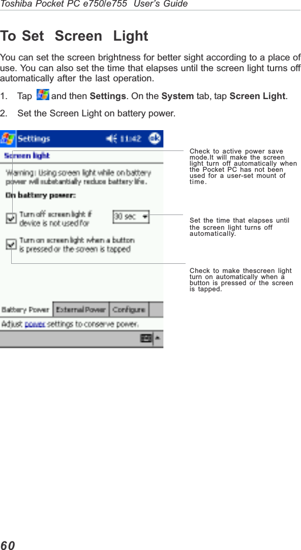 60Toshiba Pocket PC e750/e755  User’s GuideTo Set  Screen  LightYou can set the screen brightness for better sight according to a place ofuse. You can also set the time that elapses until the screen light turns offautomatically after the last operation.1.    Tap    and then Settings. On the System tab, tap Screen Light.2. Set the Screen Light on battery power.Check to active power savemode.It will make the screenlight turn off automatically whenthe Pocket PC has not beenused for a user-set mount oftime.Set the time that elapses untilthe screen light turns offautomatically.Check to make thescreen lightturn on automatically when abutton is pressed or the screenis tapped.