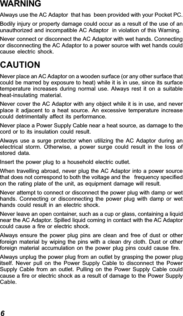 6WARNINGAlways use the AC Adaptor  that has  been provided with your Pocket PC.Bodily injury or property damage could occur as a result of the use of anunauthorized and incompatible AC Adaptor  in violation of this Warning.Never connect or disconnect the AC Adaptor with wet hands. Connectingor disconnecting the AC Adaptor to a power source with wet hands couldcause electric shock.CAUTIONNever place an AC Adaptor on a wooden surface (or any other surface thatcould be marred by exposure to heat) while it is in use, since its surfacetemperature increases during normal use. Always rest it on a suitableheat-insulating material.Never cover the AC Adaptor with any object while it is in use, and neverplace it adjacent to a heat source. An excessive temperature increasecould detrimentally affect its performance.Never place a Power Supply Cable near a heat source, as damage to thecord or to its insulation could result.Always use a surge protector when utilizing the AC Adaptor during anelectrical storm. Otherwise, a power surge could result in the loss ofstored data.Insert the power plug to a household electric outlet.When travelling abroad, never plug the AC Adaptor into a power sourcethat does not correspond to both the voltage and the   frequency specifiedon the rating plate of the unit, as equipment damage will result.Never attempt to connect or disconnect the power plug with damp or wethands. Connecting or disconnecting the power plug with damp or wethands could result in an electric shock.Never leave an open container, such as a cup or glass, containing a liquidnear the AC Adaptor. Spilled liquid coming in contact with the AC Adaptorcould cause a fire or electric shock.Always ensure the power plug pins are clean and free of dust or otherforeign material by wiping the pins with a clean dry cloth. Dust or otherforeign material accumulation on the power plug pins could cause fire.Always unplug the power plug from an outlet by grasping the power plugitself. Never pull on the Power Supply Cable to disconnect the PowerSupply Cable from an outlet. Pulling on the Power Supply Cable couldcause a fire or electric shock as a result of damage to the Power SupplyCable.