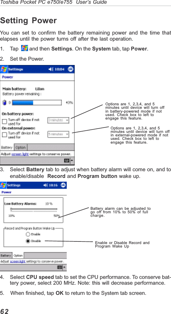 62Toshiba Pocket PC e750/e755  User’s GuideSetting PowerYou can set to confirm the battery remaining power and the time thatelapses until the power turns off after the last operation.1. Tap    and then Settings. On the System tab, tap Power.2. Set the Power.3. Select Battery tab to adjust when battery alarm will come on, and toenable/disable Record and Program button wake up.4. Select CPU speed tab to set the CPU performance. To conserve bat-tery power, select 200 MHz. Note: this will decrease performance.5.    When finished, tap OK to return to the System tab screen.Options are 1, 2,3,4, and 5minutes until device will turn offin battery-powered mode if notused. Check box to left toengage this feature.Options are 1, 2,3,4, and 5minutes until device will turn offin external-powered mode if notused. Check box to left toengage this feature.Battery alarm can be adjusted togo off from 10% to 50% of fullcharge.Enable or Disable Record andProgram Wake Up