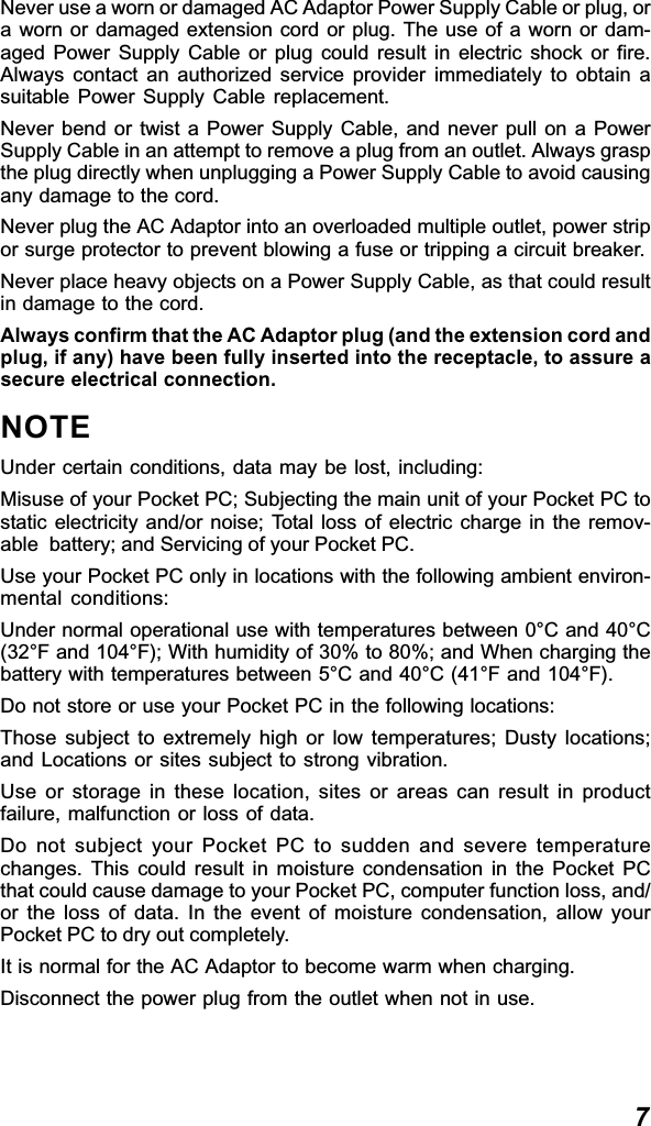 7Never use a worn or damaged AC Adaptor Power Supply Cable or plug, ora worn or damaged extension cord or plug. The use of a worn or dam-aged Power Supply Cable or plug could result in electric shock or fire.Always contact an authorized service provider immediately to obtain asuitable Power Supply Cable replacement.Never bend or twist a Power Supply Cable, and never pull on a PowerSupply Cable in an attempt to remove a plug from an outlet. Always graspthe plug directly when unplugging a Power Supply Cable to avoid causingany damage to the cord.Never plug the AC Adaptor into an overloaded multiple outlet, power stripor surge protector to prevent blowing a fuse or tripping a circuit breaker.Never place heavy objects on a Power Supply Cable, as that could resultin damage to the cord.Always confirm that the AC Adaptor plug (and the extension cord andplug, if any) have been fully inserted into the receptacle, to assure asecure electrical connection.NOTEUnder certain conditions, data may be lost, including:Misuse of your Pocket PC; Subjecting the main unit of your Pocket PC tostatic electricity and/or noise; Total loss of electric charge in the remov-able  battery; and Servicing of your Pocket PC.Use your Pocket PC only in locations with the following ambient environ-mental conditions:Under normal operational use with temperatures between 0°C and 40°C(32°F and 104°F); With humidity of 30% to 80%; and When charging thebattery with temperatures between 5°C and 40°C (41°F and 104°F).Do not store or use your Pocket PC in the following locations:Those subject to extremely high or low temperatures; Dusty locations;and Locations or sites subject to strong vibration.Use or storage in these location, sites or areas can result in productfailure, malfunction or loss of data.Do not subject your Pocket PC to sudden and severe temperaturechanges. This could result in moisture condensation in the Pocket PCthat could cause damage to your Pocket PC, computer function loss, and/or the loss of data. In the event of moisture condensation, allow yourPocket PC to dry out completely.It is normal for the AC Adaptor to become warm when charging.Disconnect the power plug from the outlet when not in use.