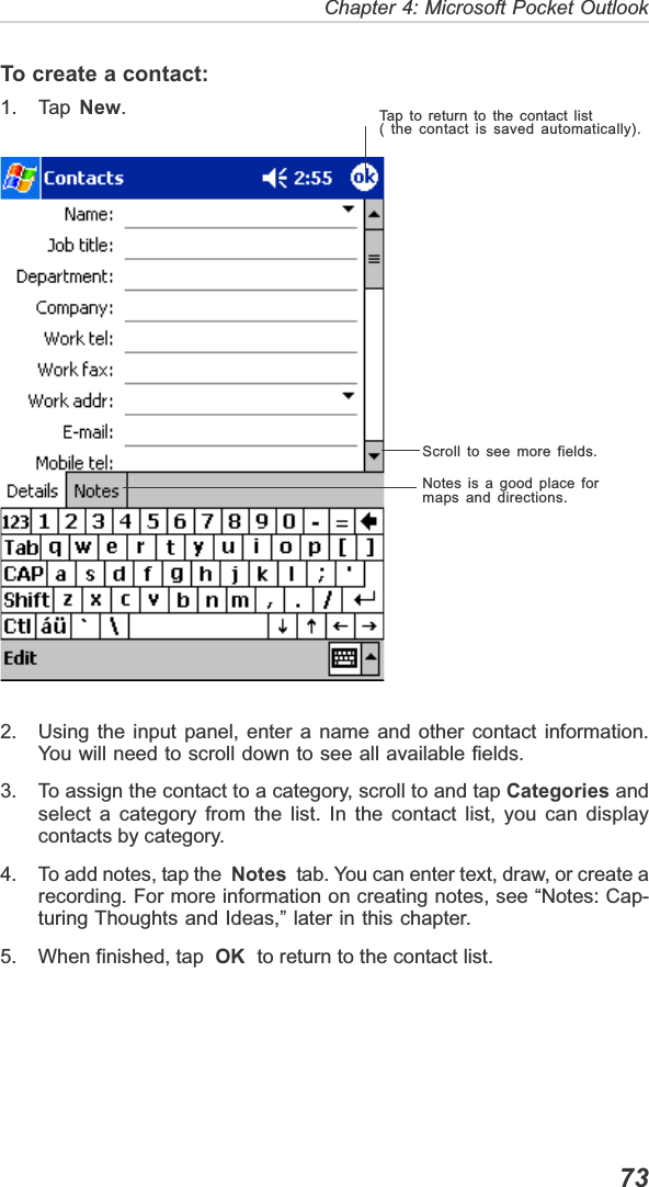   73Chapter 4: Microsoft Pocket OutlookTo create a contact:1. Tap  New.2. Using the input panel, enter a name and other contact information.You will need to scroll down to see all available fields.3. To assign the contact to a category, scroll to and tap Categories andselect a category from the list. In the contact list, you can displaycontacts by category.4. To add notes, tap the  Notes  tab. You can enter text, draw, or create arecording. For more information on creating notes, see “Notes: Cap-turing Thoughts and Ideas,” later in this chapter.5. When finished, tap  OK  to return to the contact list.Tap to return to the contact list( the contact is saved automatically).Scroll to see more fields.Notes is a good place formaps and directions.