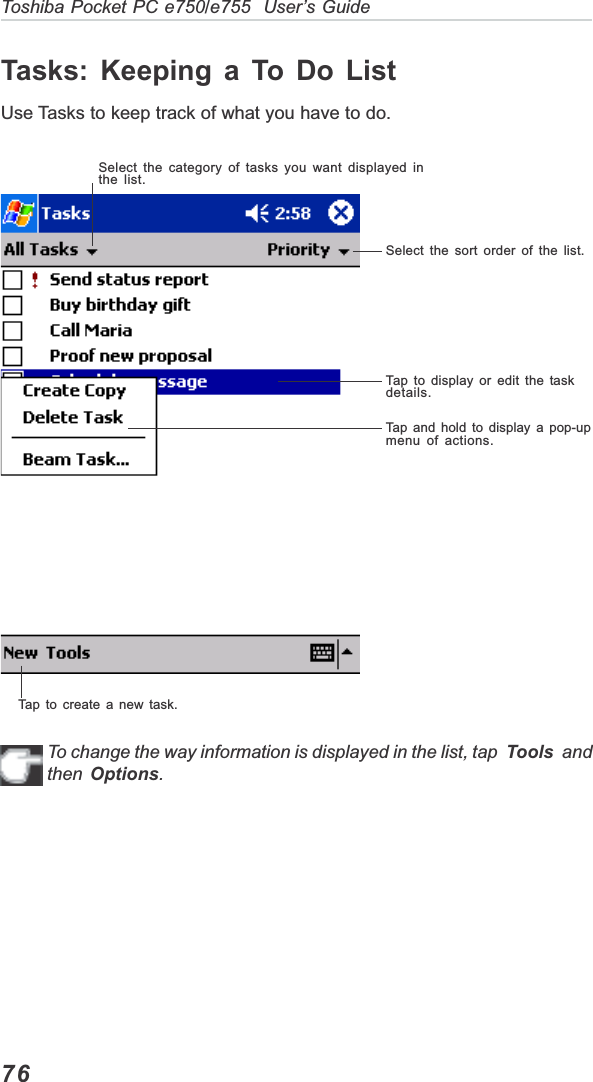 76Toshiba Pocket PC e750/e755  User’s GuideTasks: Keeping a To Do ListUse Tasks to keep track of what you have to do.To change the way information is displayed in the list, tap  Tools  andthen Options.Select the category of tasks you want displayed inthe list.Select the sort order of the list.Tap to display or edit the taskdetails.Tap and hold to display a pop-upmenu of actions.Tap to create a new task.