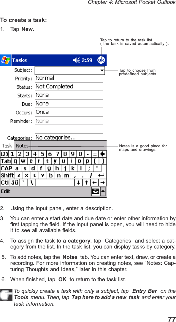   77Chapter 4: Microsoft Pocket OutlookTo create a task:1. Tap  New.2. Using the input panel, enter a description.3. You can enter a start date and due date or enter other information byfirst tapping the field. If the input panel is open, you will need to hideit to see all available fields.4. To assign the task to a category, tap  Categories  and select a cat-egory from the list. In the task list, you can display tasks by category. 5. To add notes, tap the  Notes  tab. You can enter text, draw, or create arecording. For more information on creating notes, see “Notes: Cap-turing Thoughts and Ideas,” later in this chapter. 6. When finished, tap  OK  to return to the task list.To quickly create a task with only a subject, tap  Entry Bar  on theTools  menu. Then, tap  Tap here to add a new  task  and enter yourtask information.Tap to return to the task list( the task is saved automactically ).Tap to choose frompredefined subjects.Notes is a good place formaps and drawings.